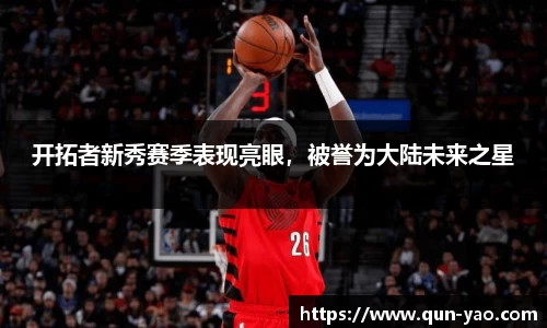 开拓者新秀赛季表现亮眼,被誉为大陆未来之星